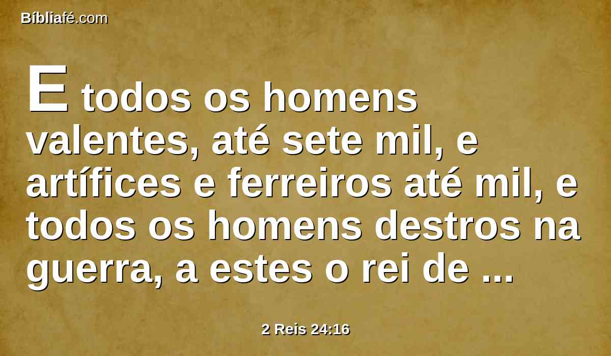 E todos os homens valentes, até sete mil, e artífices e ferreiros até mil, e todos os homens destros na guerra, a estes o rei de babilônia levou presos para babilônia.