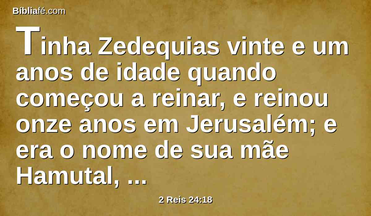 Tinha Zedequias vinte e um anos de idade quando começou a reinar, e reinou onze anos em Jerusalém; e era o nome de sua mãe Hamutal, filha de Jeremias, de Libna.