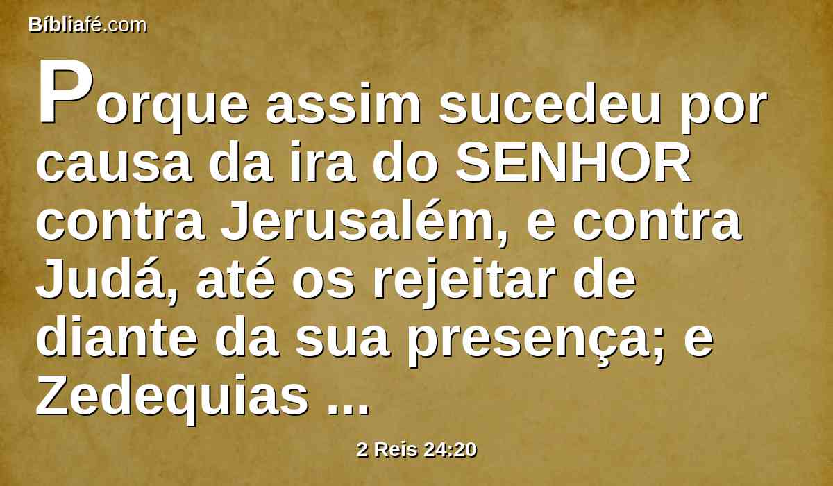 Porque assim sucedeu por causa da ira do SENHOR contra Jerusalém, e contra Judá, até os rejeitar de diante da sua presença; e Zedequias se rebelou contra o rei de babilônia.