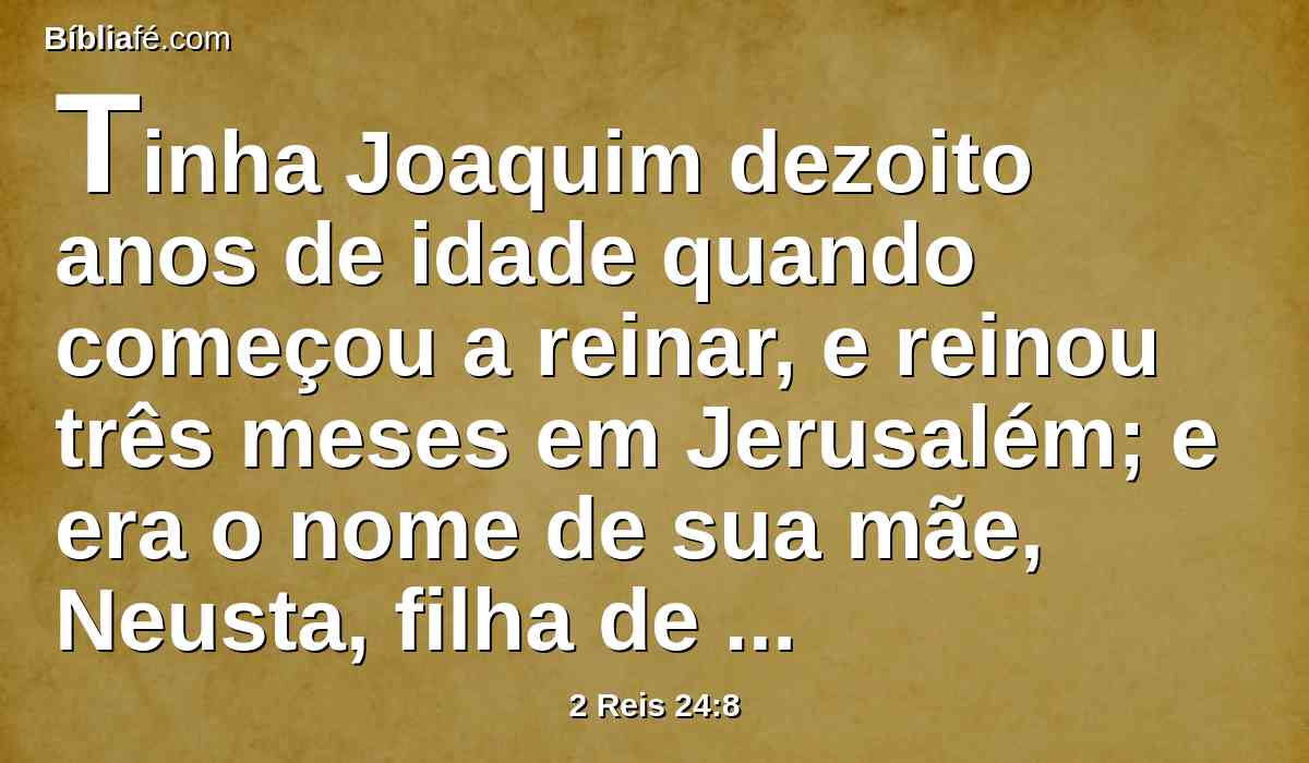 Tinha Joaquim dezoito anos de idade quando começou a reinar, e reinou três meses em Jerusalém; e era o nome de sua mãe, Neusta, filha de Elnatã, de Jerusalém.