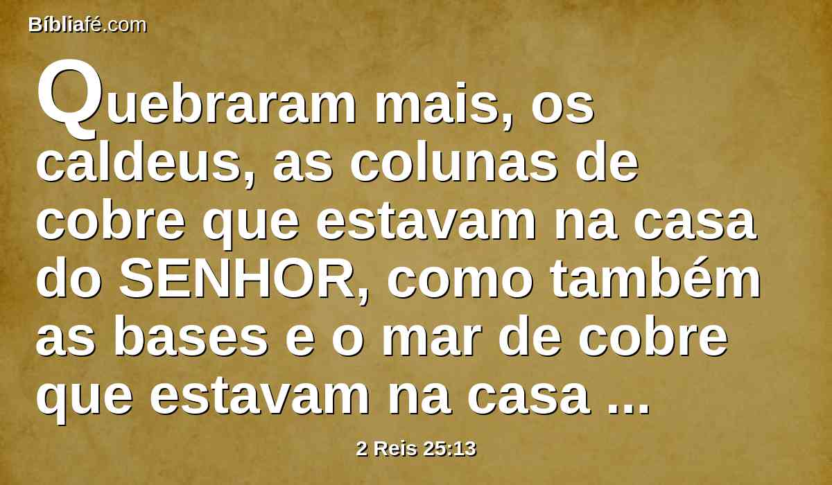 Quebraram mais, os caldeus, as colunas de cobre que estavam na casa do SENHOR, como também as bases e o mar de cobre que estavam na casa do SENHOR; e levaram o seu bronze para babilônia.