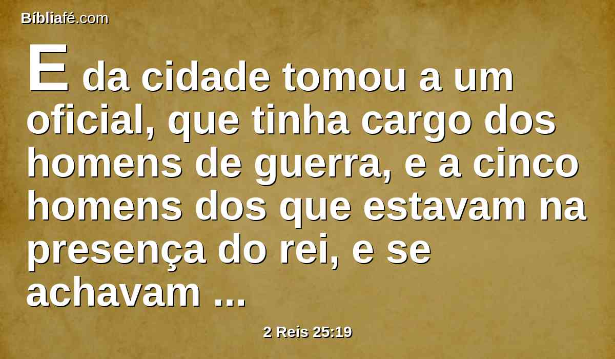 E da cidade tomou a um oficial, que tinha cargo dos homens de guerra, e a cinco homens dos que estavam na presença do rei, e se achavam na cidade, como também ao escrivão-mor do exército, que registrava o povo da terra para a guerra, e a sessenta homens do povo da terra, que se achavam na cidade.