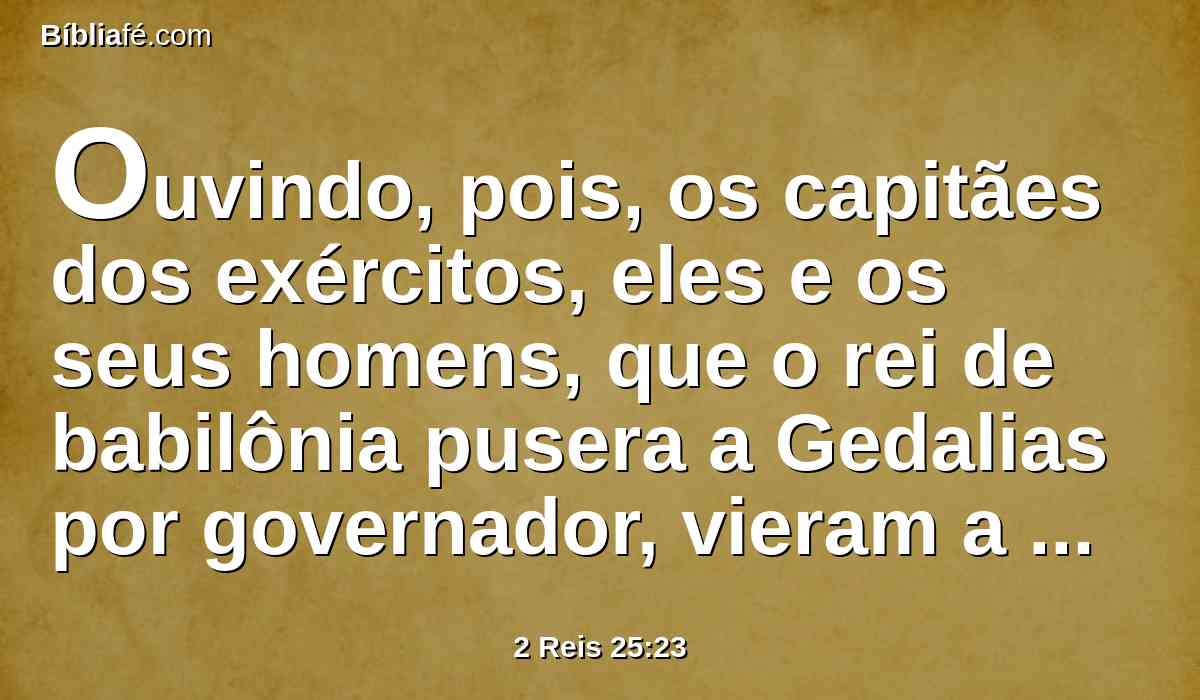 Ouvindo, pois, os capitães dos exércitos, eles e os seus homens, que o rei de babilônia pusera a Gedalias por governador, vieram a Gedalias, a Mizpá, a saber: Ismael, filho de Netanias, e Joanã, filho de Careá, e Seraías, filho de Tanumete, o netofatita, e Jazanias, filho do maacatita, eles e os seus homens.