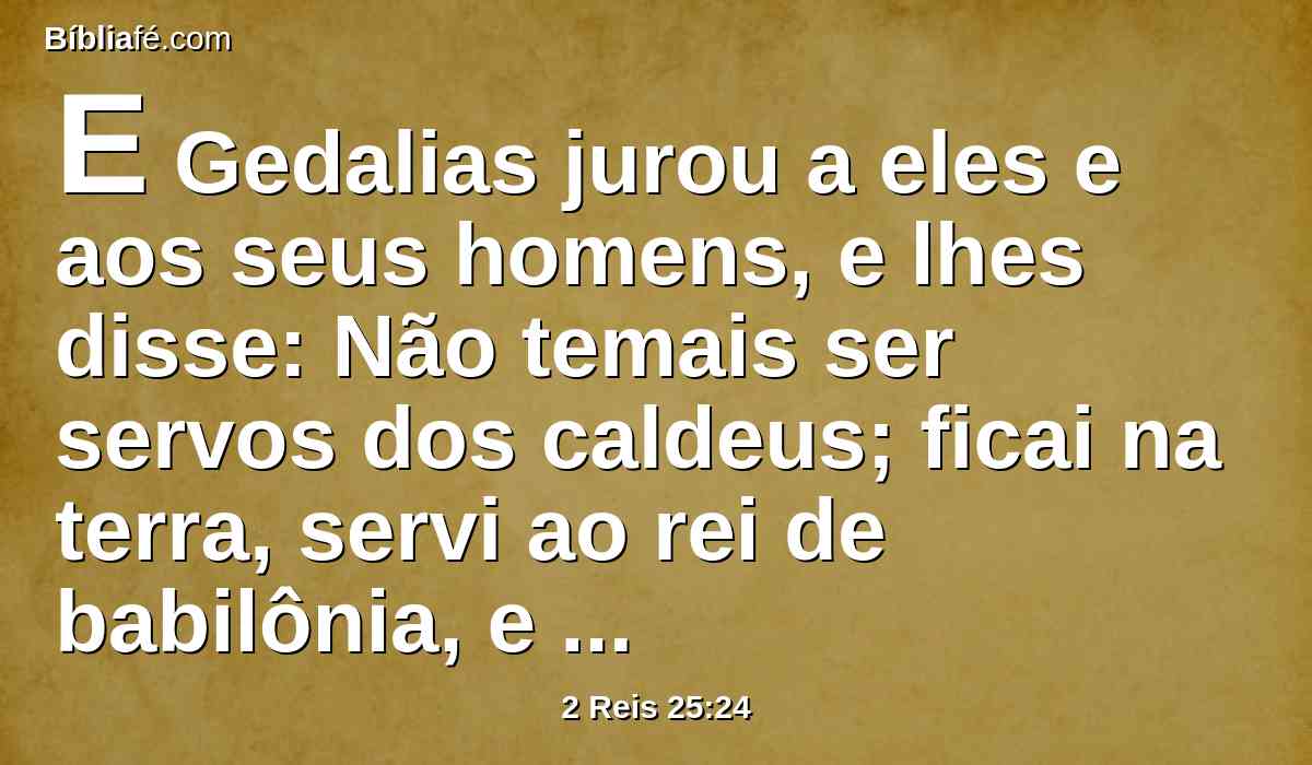 E Gedalias jurou a eles e aos seus homens, e lhes disse: Não temais ser servos dos caldeus; ficai na terra, servi ao rei de babilônia, e bem vos irá.