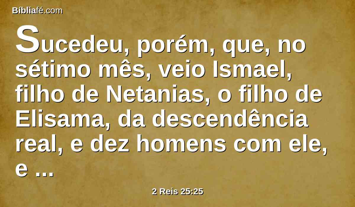 Sucedeu, porém, que, no sétimo mês, veio Ismael, filho de Netanias, o filho de Elisama, da descendência real, e dez homens com ele, e feriram a Gedalias, e ele morreu, como também aos judeus, e aos caldeus que estavam com ele em Mizpá.