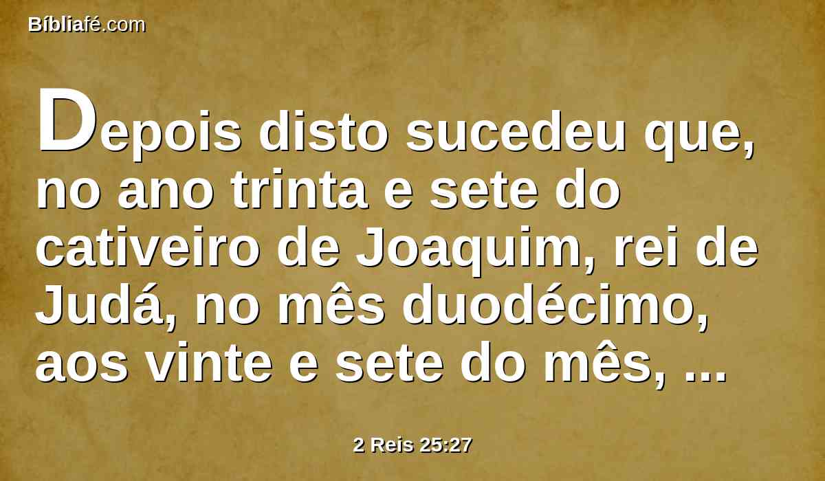 Depois disto sucedeu que, no ano trinta e sete do cativeiro de Joaquim, rei de Judá, no mês duodécimo, aos vinte e sete do mês, Evil-Merodaque, rei de babilônia, no ano em que reinou, levantou a cabeça de Joaquim, rei de Judá, tirando-o da casa da prisão.
