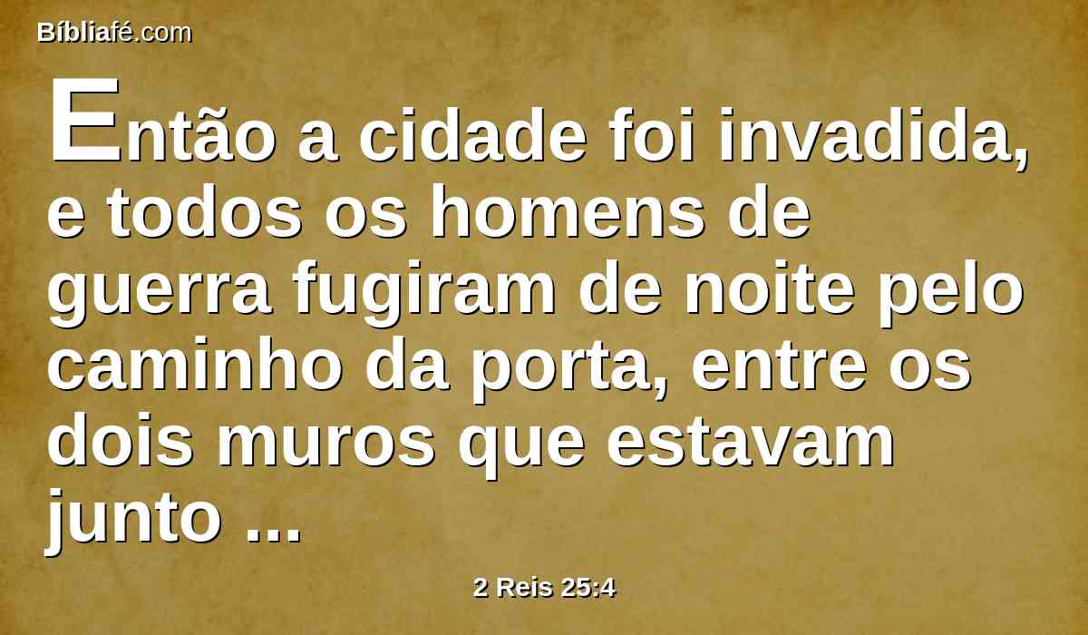 Então a cidade foi invadida, e todos os homens de guerra fugiram de noite pelo caminho da porta, entre os dois muros que estavam junto ao jardim do rei (porque os caldeus estavam contra a cidade em redor), e o rei se foi pelo caminho da campina.