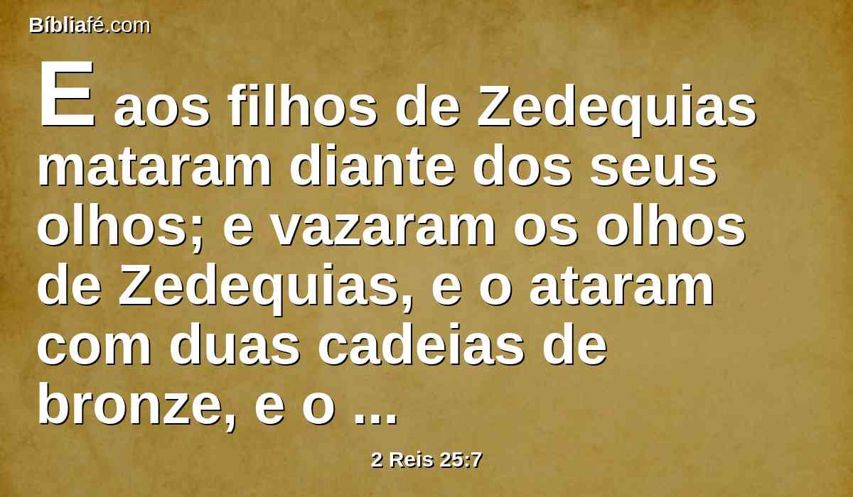 E aos filhos de Zedequias mataram diante dos seus olhos; e vazaram os olhos de Zedequias, e o ataram com duas cadeias de bronze, e o levaram a babilônia.