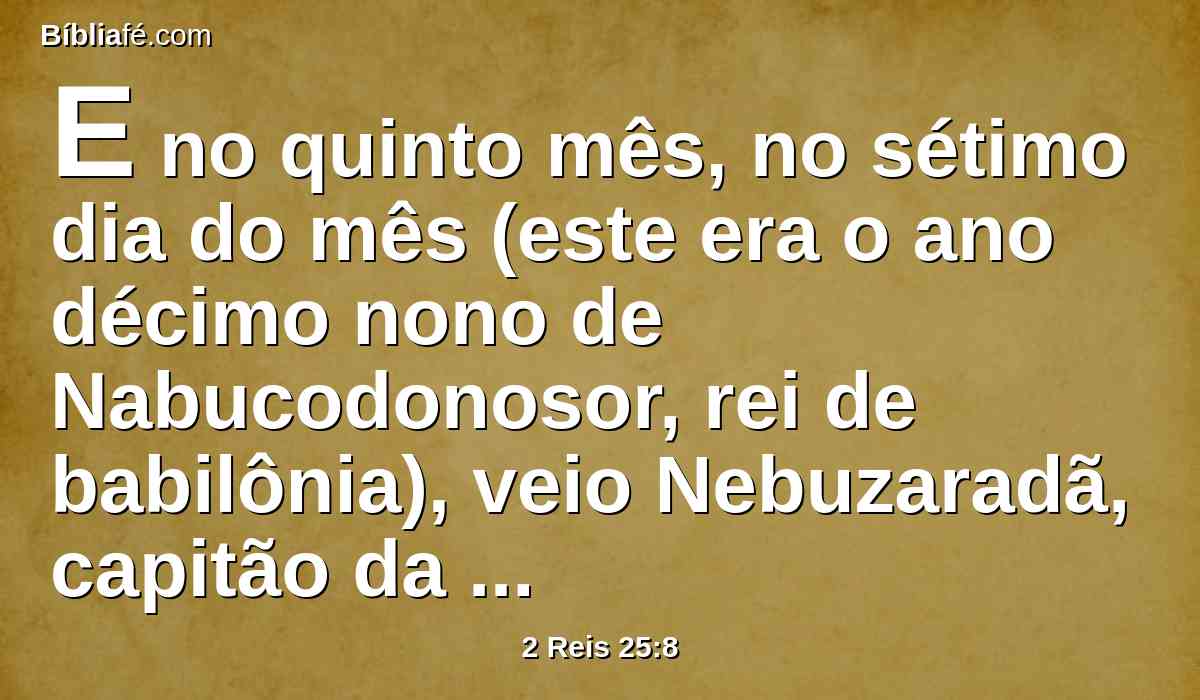 E no quinto mês, no sétimo dia do mês (este era o ano décimo nono de Nabucodonosor, rei de babilônia), veio Nebuzaradã, capitão da guarda, servo do rei de babilônia, a Jerusalém.