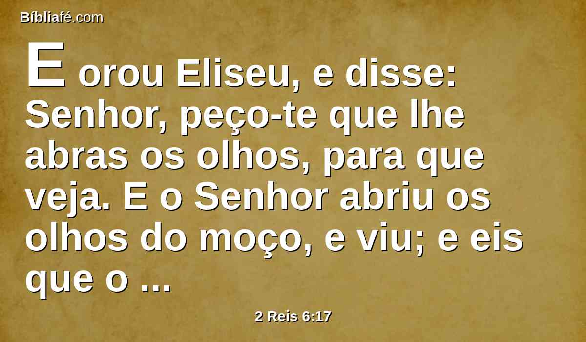 E orou Eliseu, e disse: Senhor, peço-te que lhe abras os olhos, para que veja. E o Senhor abriu os olhos do moço, e viu; e eis que o monte estava cheio de cavalos e carros de fogo, em redor de Eliseu.