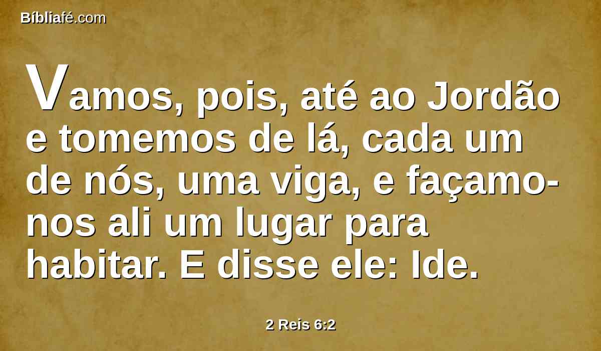 Vamos, pois, até ao Jordão e tomemos de lá, cada um de nós, uma viga, e façamo-nos ali um lugar para habitar. E disse ele: Ide.