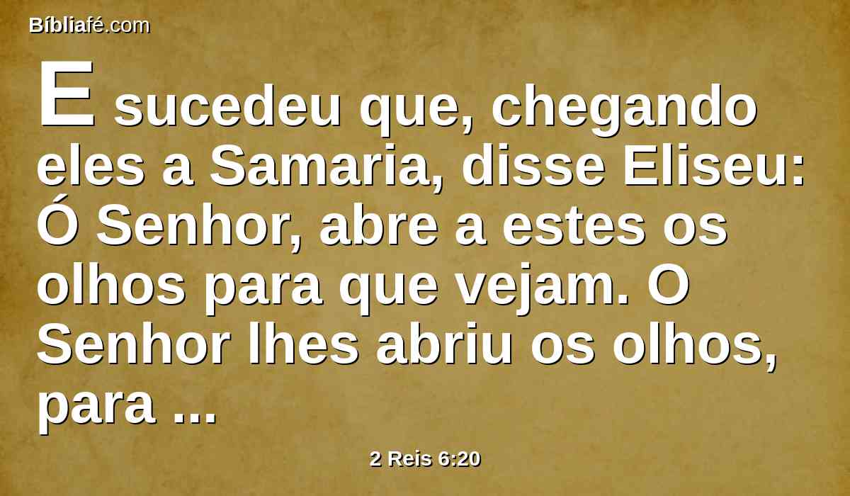 E sucedeu que, chegando eles a Samaria, disse Eliseu: Ó Senhor, abre a estes os olhos para que vejam. O Senhor lhes abriu os olhos, para que vissem, e eis que estavam no meio de Samaria.