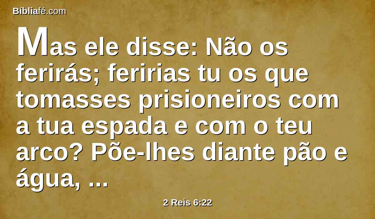 Mas ele disse: Não os ferirás; feririas tu os que tomasses prisioneiros com a tua espada e com o teu arco? Põe-lhes diante pão e água, para que comam e bebam, e se vão para seu senhor.