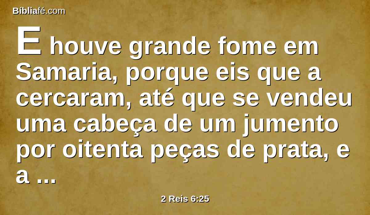 E houve grande fome em Samaria, porque eis que a cercaram, até que se vendeu uma cabeça de um jumento por oitenta peças de prata, e a quarta parte de um cabo de esterco de pombas por cinco peças de prata.