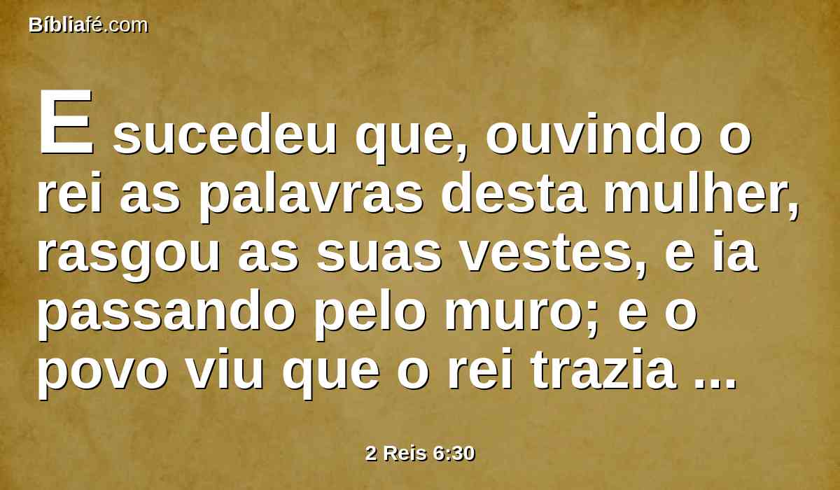 E sucedeu que, ouvindo o rei as palavras desta mulher, rasgou as suas vestes, e ia passando pelo muro; e o povo viu que o rei trazia cilício por dentro, sobre a sua carne,