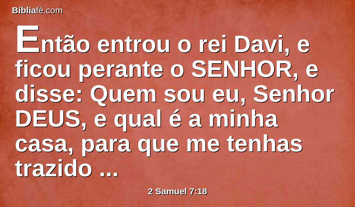 Então entrou o rei Davi, e ficou perante o SENHOR, e disse: Quem sou eu, Senhor DEUS, e qual é a minha casa, para que me tenhas trazido até aqui?