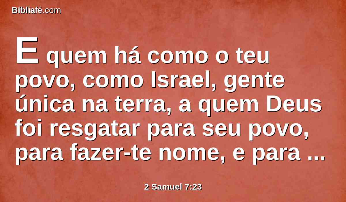 E quem há como o teu povo, como Israel, gente única na terra, a quem Deus foi resgatar para seu povo, para fazer-te nome, e para fazer-vos estas grandes e terríveis coisas à tua terra, diante do teu povo, que tu resgataste do Egito, desterrando as nações e a seus deuses?
