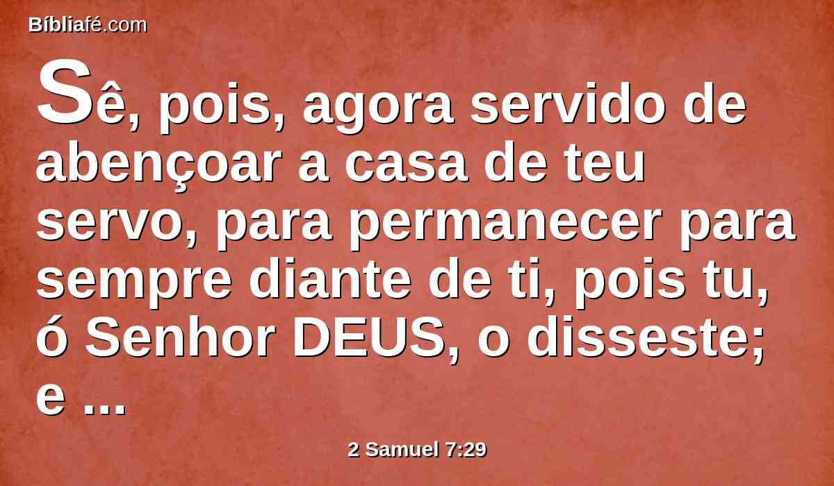 Sê, pois, agora servido de abençoar a casa de teu servo, para permanecer para sempre diante de ti, pois tu, ó Senhor DEUS, o disseste; e com a tua bênção será para sempre bendita a casa de teu servo.