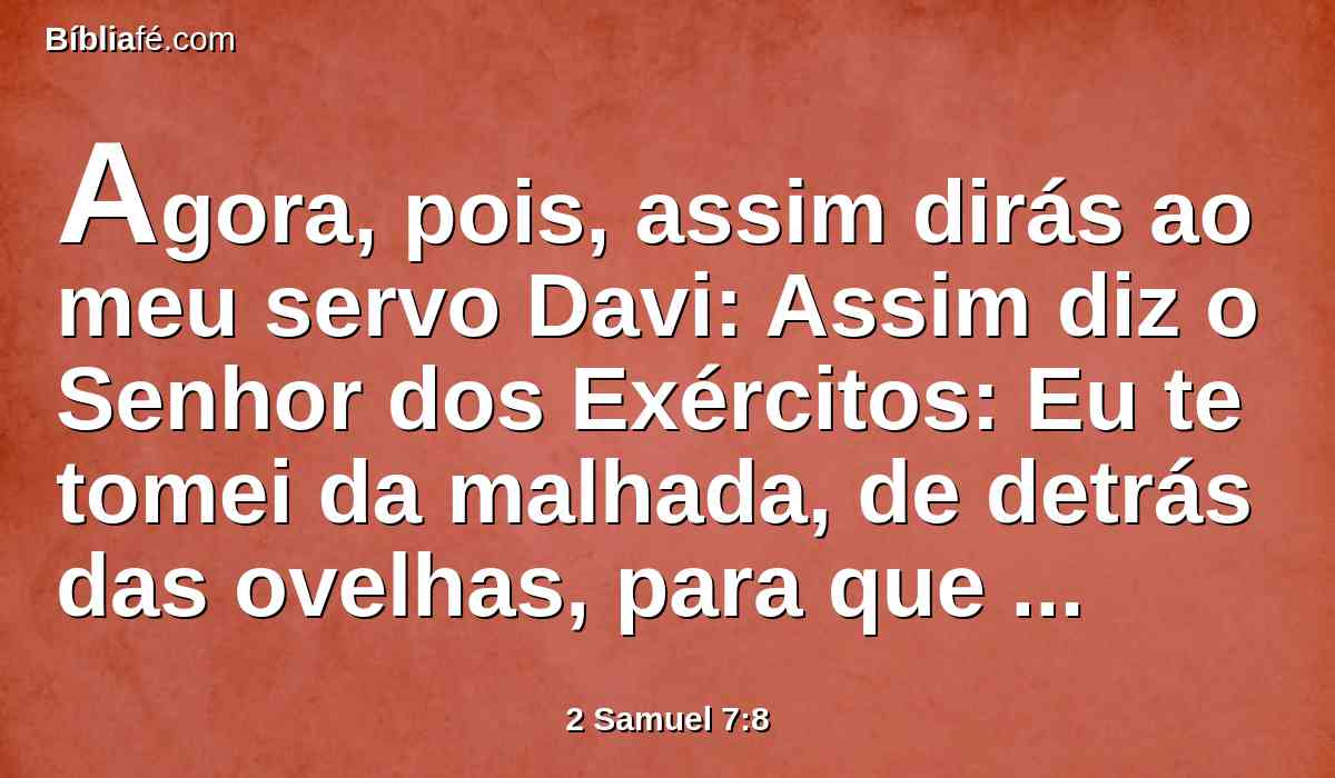 Agora, pois, assim dirás ao meu servo Davi: Assim diz o Senhor dos Exércitos: Eu te tomei da malhada, de detrás das ovelhas, para que fosses o soberano sobre o meu povo, sobre Israel.