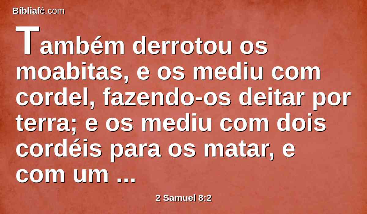 Também derrotou os moabitas, e os mediu com cordel, fazendo-os deitar por terra; e os mediu com dois cordéis para os matar, e com um cordel inteiro para os deixar com vida. Ficaram assim os moabitas por servos de Davi, pagando-lhe tributos.