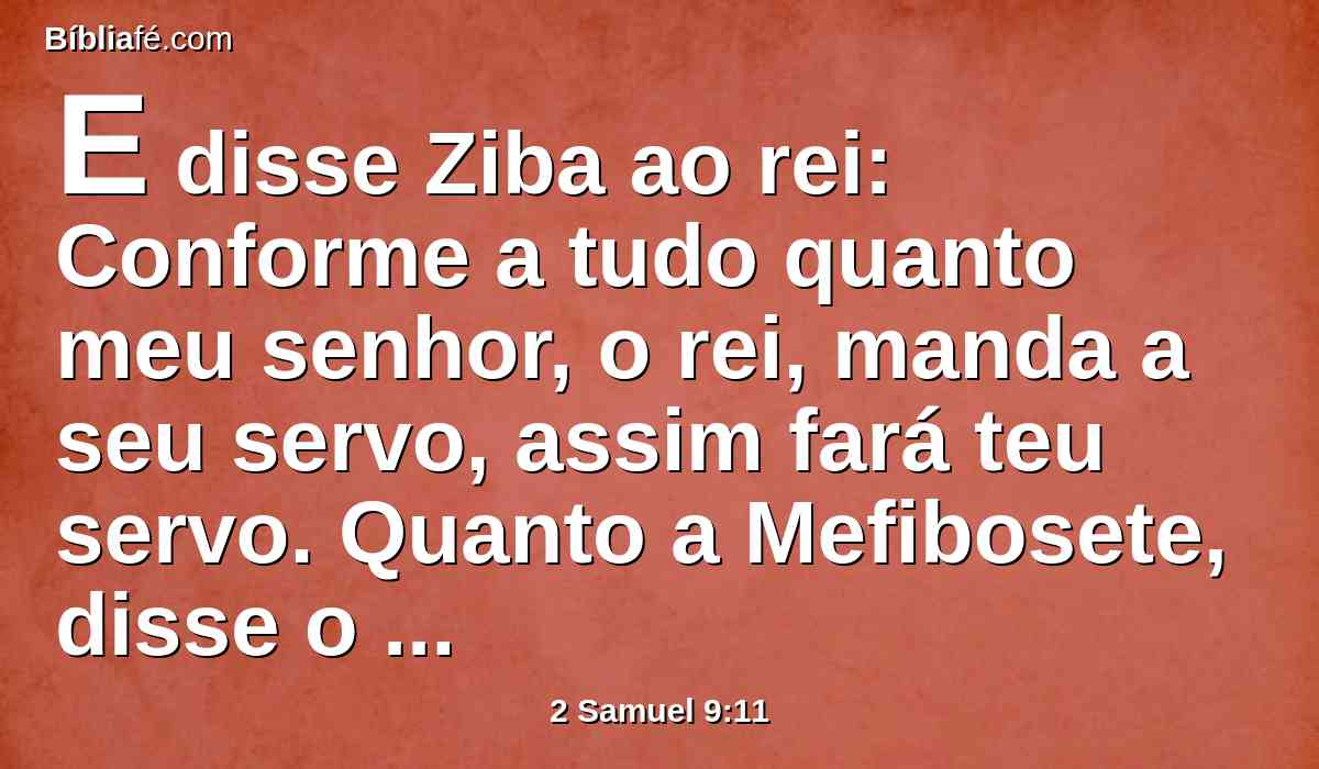 E disse Ziba ao rei: Conforme a tudo quanto meu senhor, o rei, manda a seu servo, assim fará teu servo. Quanto a Mefibosete, disse o rei, comerá à minha mesa como um dos filhos do rei.