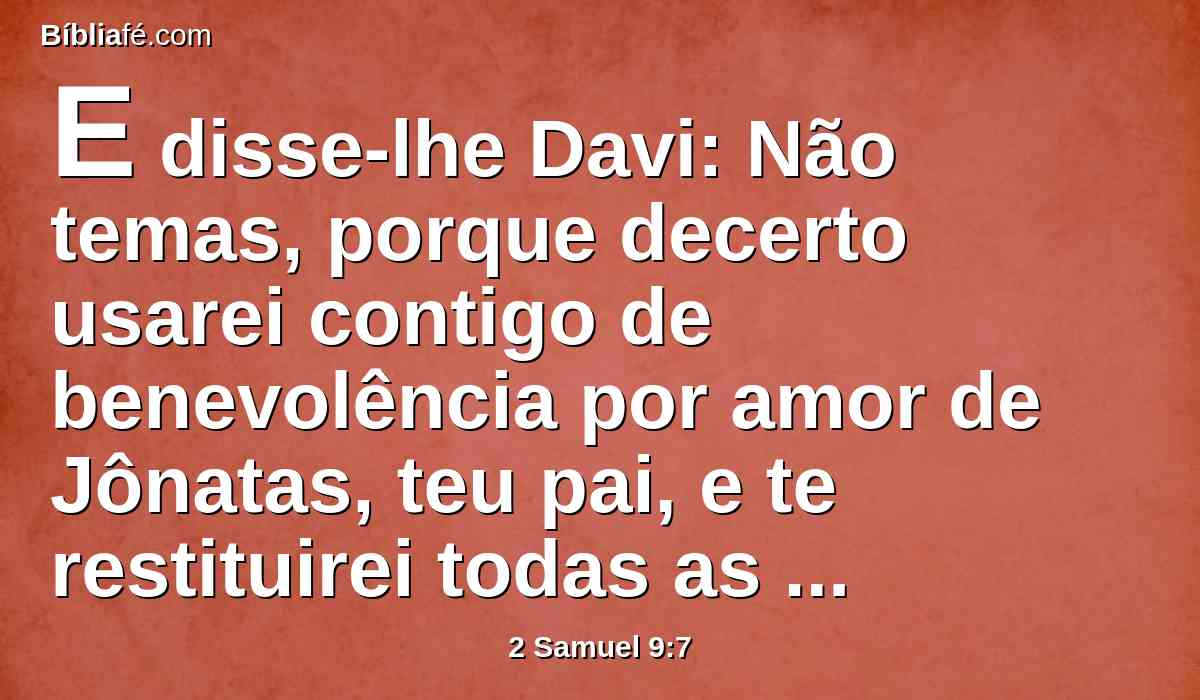 E disse-lhe Davi: Não temas, porque decerto usarei contigo de benevolência por amor de Jônatas, teu pai, e te restituirei todas as terras de Saul, teu pai, e tu sempre comerás pão à minha mesa.