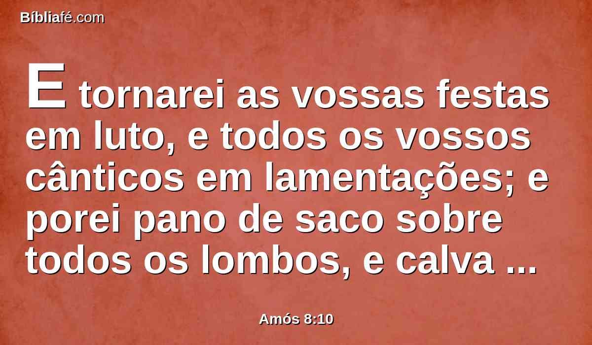 E tornarei as vossas festas em luto, e todos os vossos cânticos em lamentações; e porei pano de saco sobre todos os lombos, e calva sobre toda cabeça; e farei que isso seja como luto por um filho único, e o seu fim como dia de amarguras.