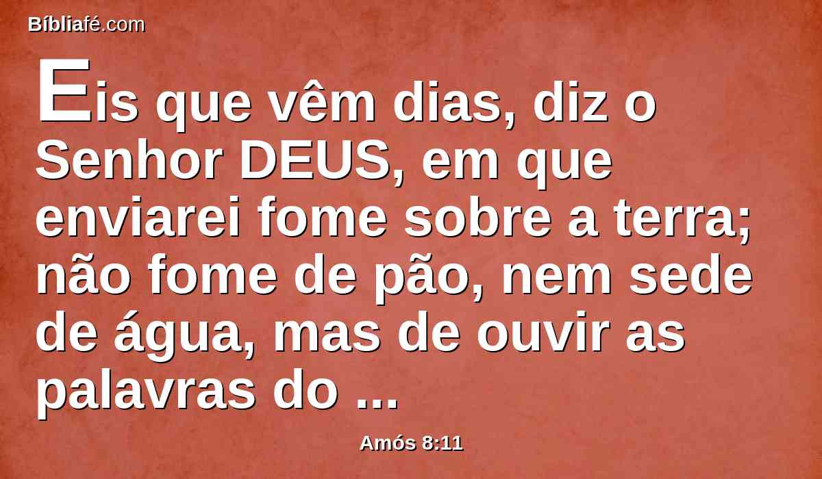 Eis que vêm dias, diz o Senhor DEUS, em que enviarei fome sobre a terra; não fome de pão, nem sede de água, mas de ouvir as palavras do SENHOR.