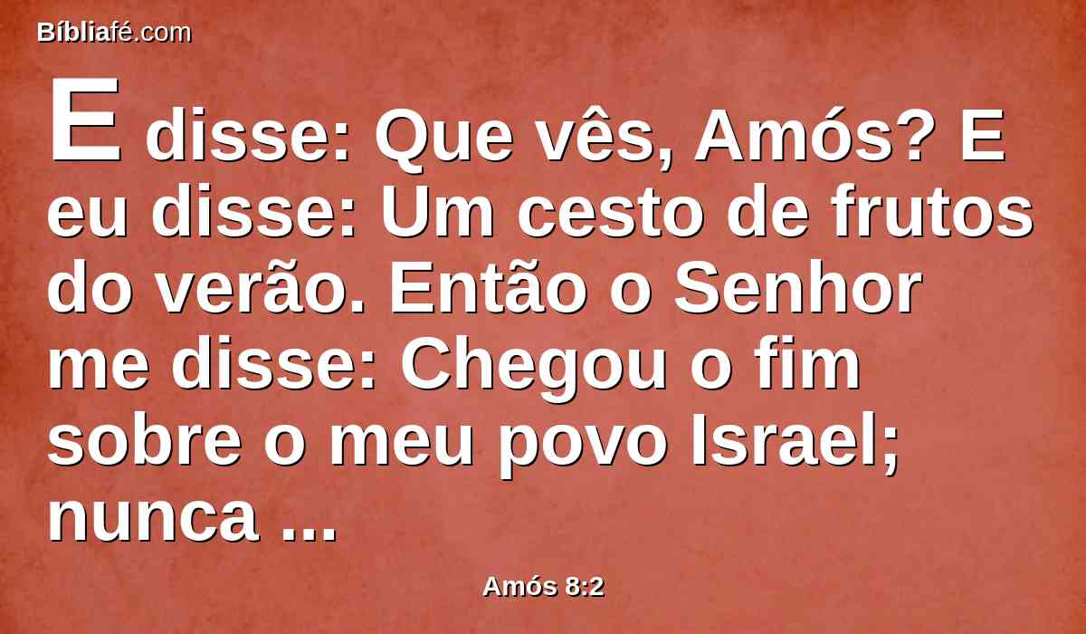 E disse: Que vês, Amós? E eu disse: Um cesto de frutos do verão. Então o Senhor me disse: Chegou o fim sobre o meu povo Israel; nunca mais passarei por ele.