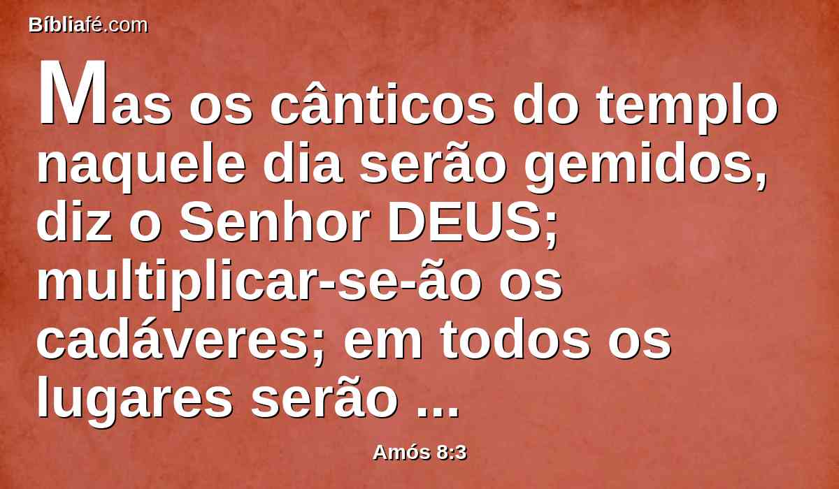 Mas os cânticos do templo naquele dia serão gemidos, diz o Senhor DEUS; multiplicar-se-ão os cadáveres; em todos os lugares serão lançados fora em silêncio.