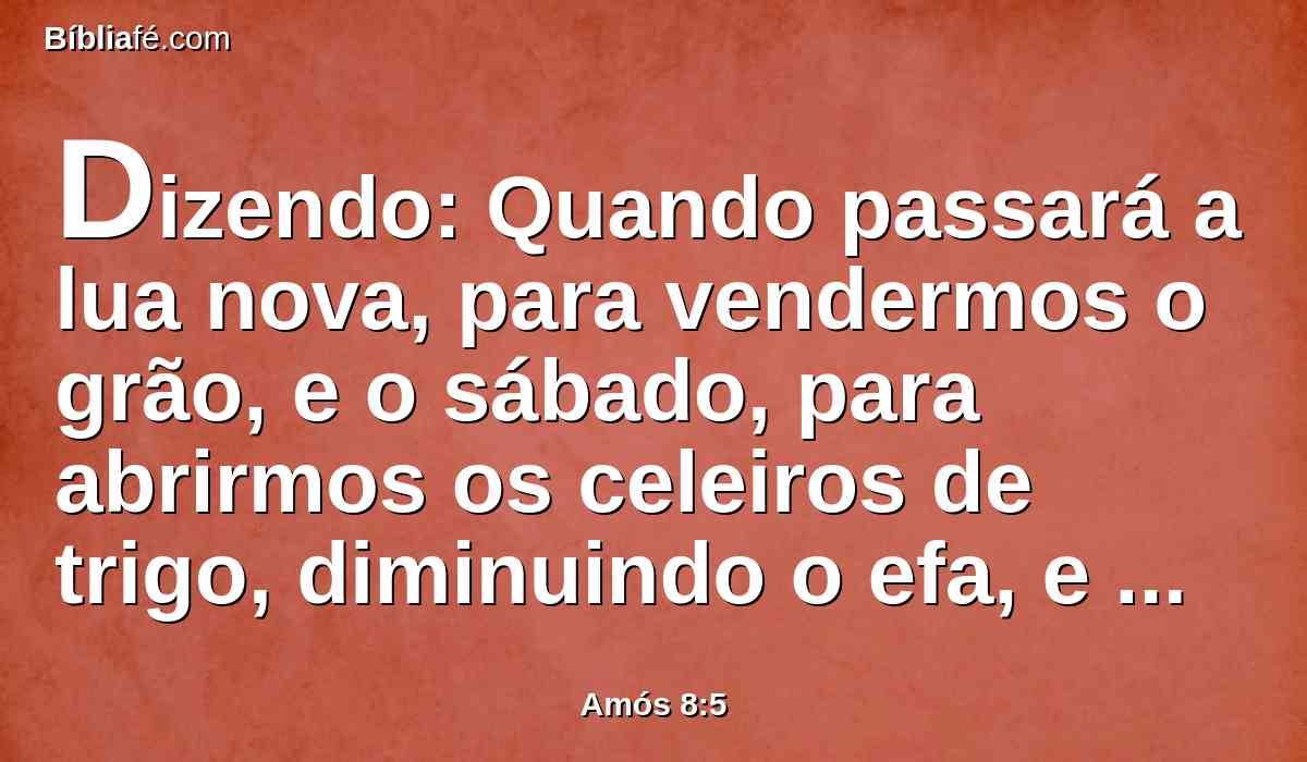 Dizendo: Quando passará a lua nova, para vendermos o grão, e o sábado, para abrirmos os celeiros de trigo, diminuindo o efa, e aumentando o siclo, e procedendo dolosamente com balanças enganosas,