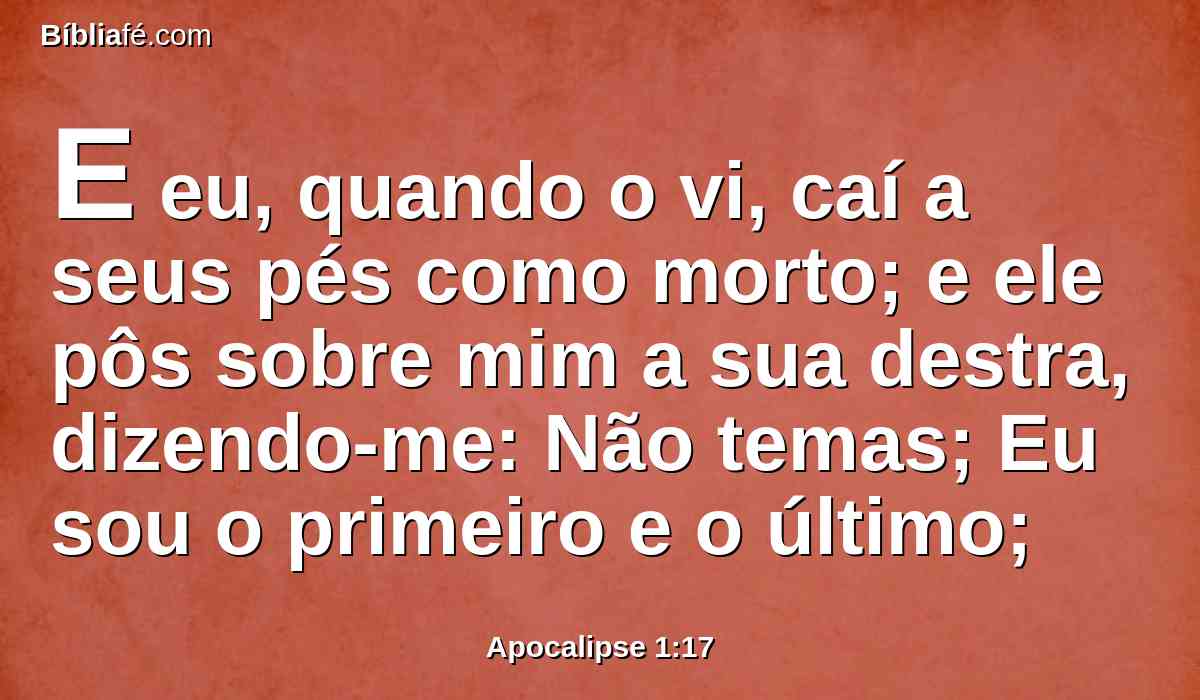 E eu, quando o vi, caí a seus pés como morto; e ele pôs sobre mim a sua destra, dizendo-me: Não temas; Eu sou o primeiro e o último;