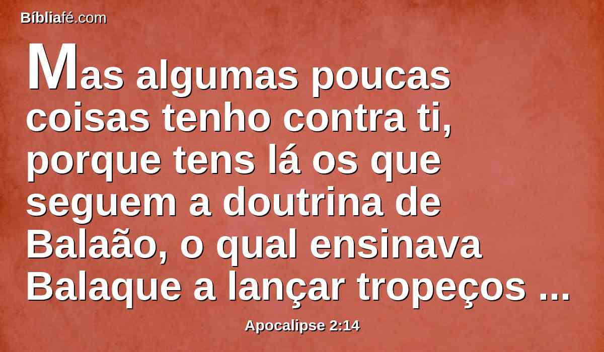 Mas algumas poucas coisas tenho contra ti, porque tens lá os que seguem a doutrina de Balaão, o qual ensinava Balaque a lançar tropeços diante dos filhos de Israel, para que comessem dos sacrifícios da idolatria, e fornicassem.