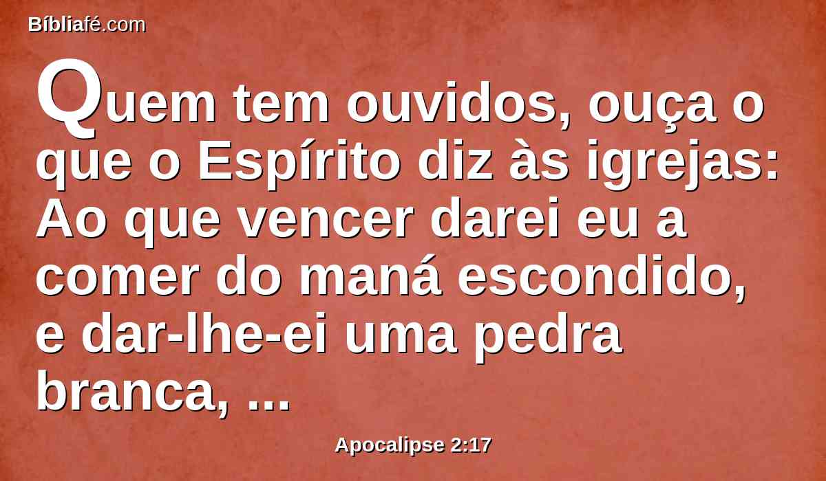 Quem tem ouvidos, ouça o que o Espírito diz às igrejas: Ao que vencer darei eu a comer do maná escondido, e dar-lhe-ei uma pedra branca, e na pedra um novo nome escrito, o qual ninguém conhece senão aquele que o recebe.