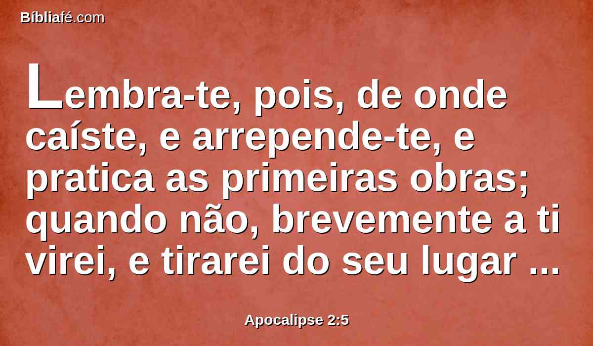 Lembra-te, pois, de onde caíste, e arrepende-te, e pratica as primeiras obras; quando não, brevemente a ti virei, e tirarei do seu lugar o teu castiçal, se não te arrependeres.