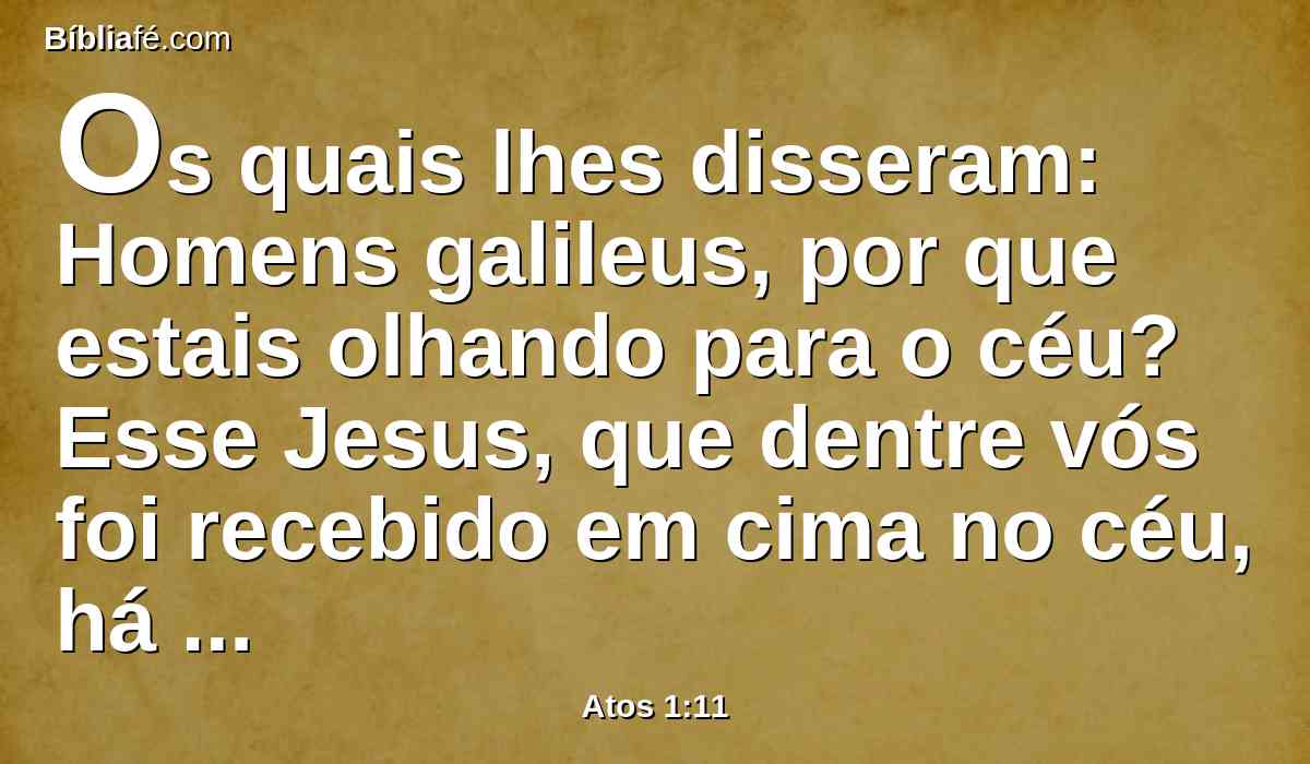 Os quais lhes disseram: Homens galileus, por que estais olhando para o céu? Esse Jesus, que dentre vós foi recebido em cima no céu, há de vir assim como para o céu o vistes ir.
