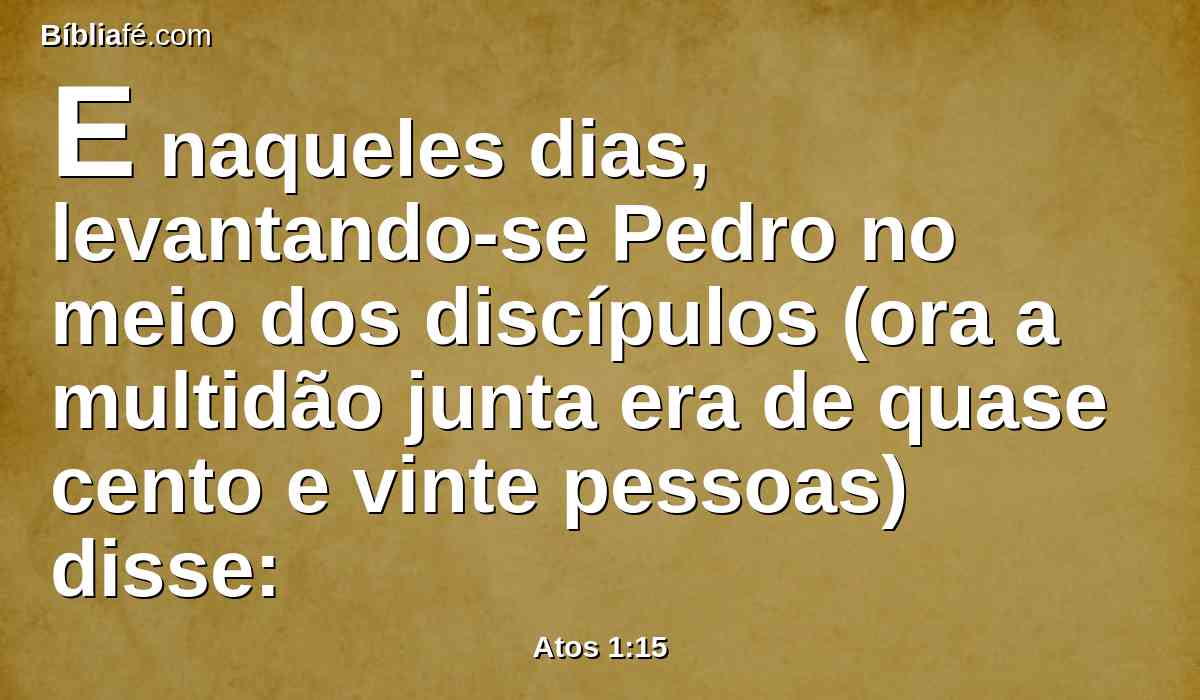 E naqueles dias, levantando-se Pedro no meio dos discípulos (ora a multidão junta era de quase cento e vinte pessoas) disse: