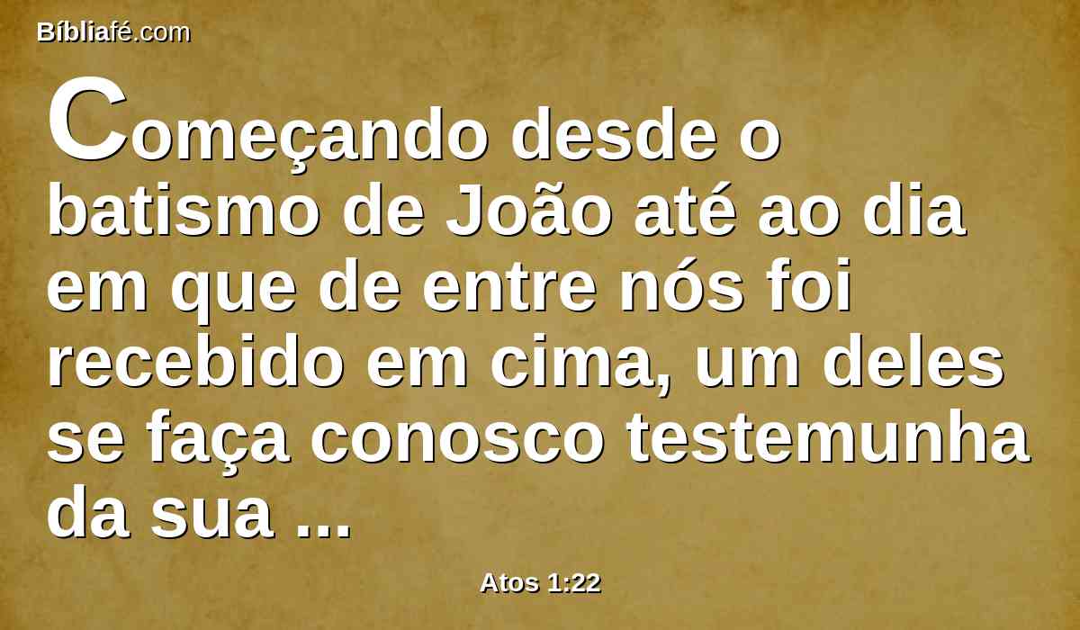 Começando desde o batismo de João até ao dia em que de entre nós foi recebido em cima, um deles se faça conosco testemunha da sua ressurreição.