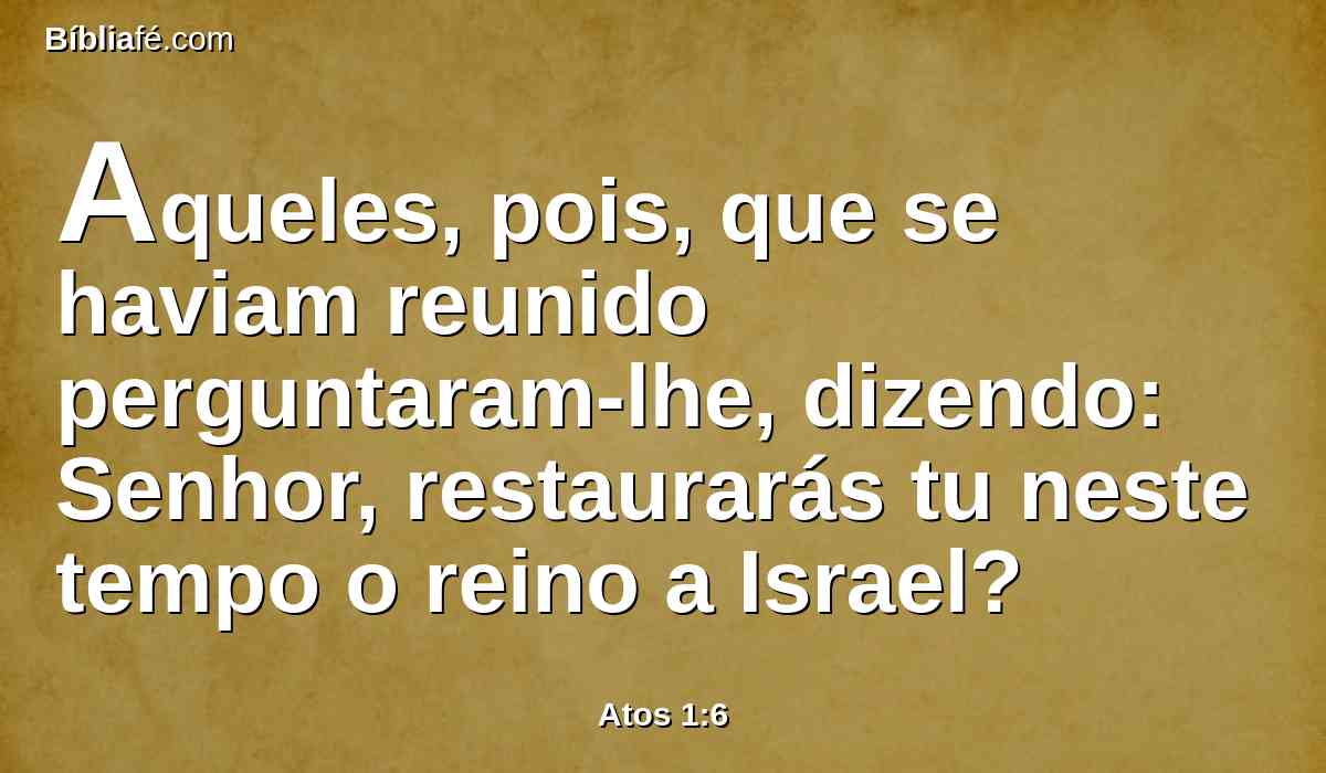 Aqueles, pois, que se haviam reunido perguntaram-lhe, dizendo: Senhor, restaurarás tu neste tempo o reino a Israel?