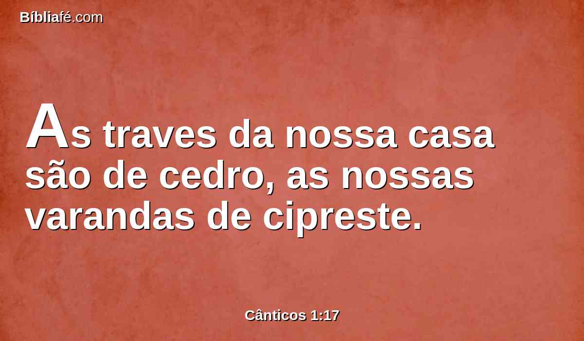As traves da nossa casa são de cedro, as nossas varandas de cipreste.