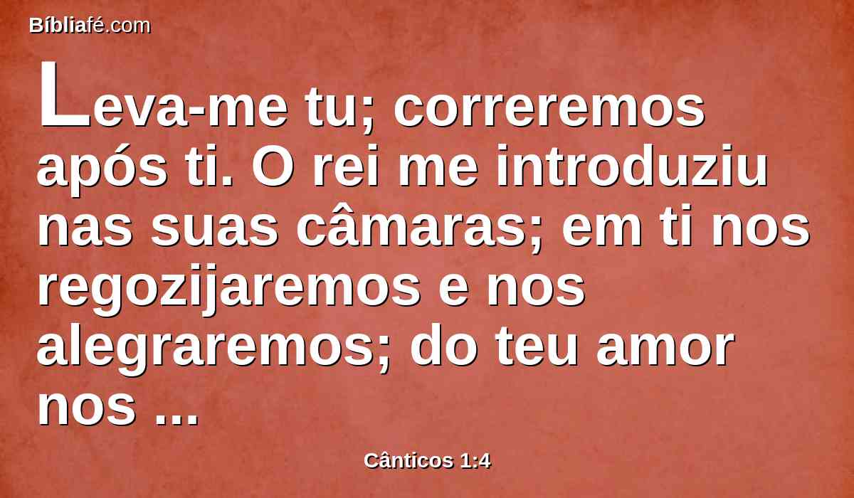 Leva-me tu; correremos após ti. O rei me introduziu nas suas câmaras; em ti nos regozijaremos e nos alegraremos; do teu amor nos lembraremos, mais do que do vinho; os retos te amam.