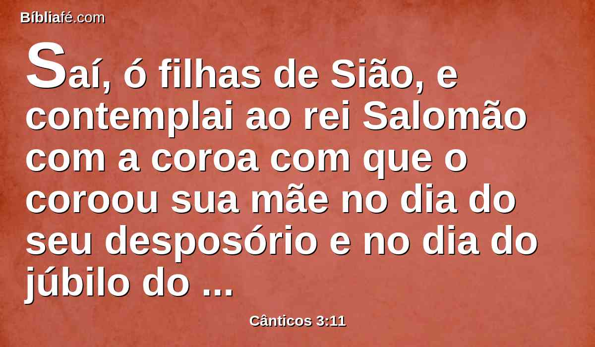 Saí, ó filhas de Sião, e contemplai ao rei Salomão com a coroa com que o coroou sua mãe no dia do seu desposório e no dia do júbilo do seu coração.