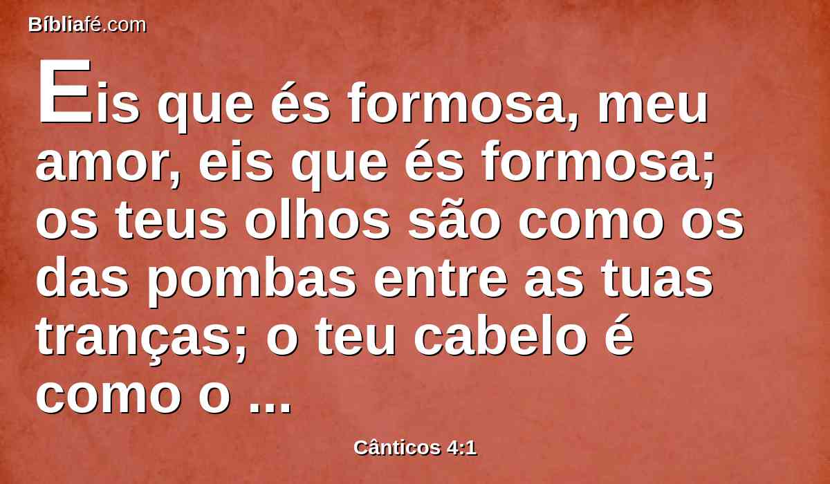 Eis que és formosa, meu amor, eis que és formosa; os teus olhos são como os das pombas entre as tuas tranças; o teu cabelo é como o rebanho de cabras que pastam no monte de Gileade.