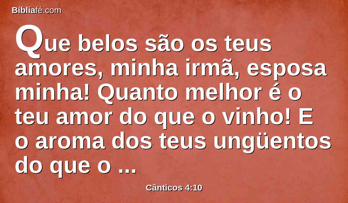 Que belos são os teus amores, minha irmã, esposa minha! Quanto melhor é o teu amor do que o vinho! E o aroma dos teus ungüentos do que o de todas as especiarias!