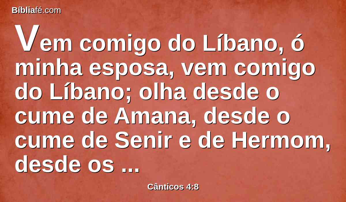 Vem comigo do Líbano, ó minha esposa, vem comigo do Líbano; olha desde o cume de Amana, desde o cume de Senir e de Hermom, desde os covis dos leões, desde os montes dos leopardos.