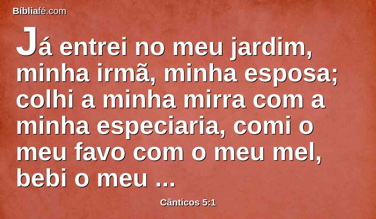 Já entrei no meu jardim, minha irmã, minha esposa; colhi a minha mirra com a minha especiaria, comi o meu favo com o meu mel, bebi o meu vinho com o meu leite; comei, amigos, bebei abundantemente, ó amados.