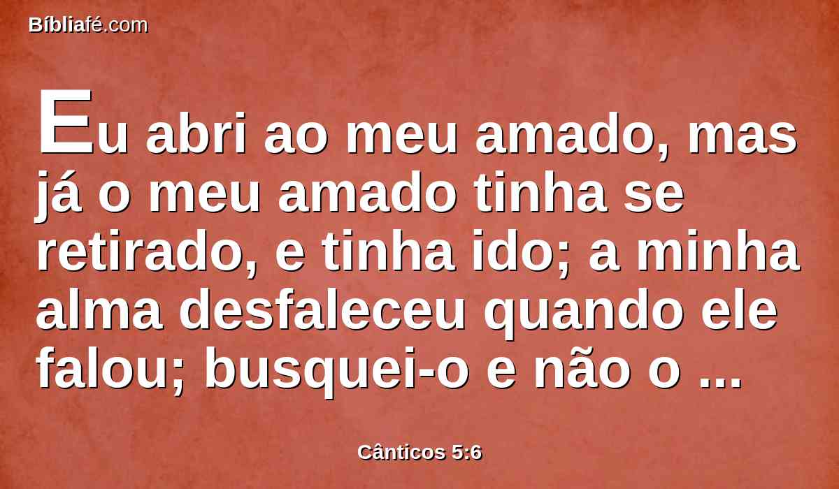 Eu abri ao meu amado, mas já o meu amado tinha se retirado, e tinha ido; a minha alma desfaleceu quando ele falou; busquei-o e não o achei, chamei-o e não me respondeu.