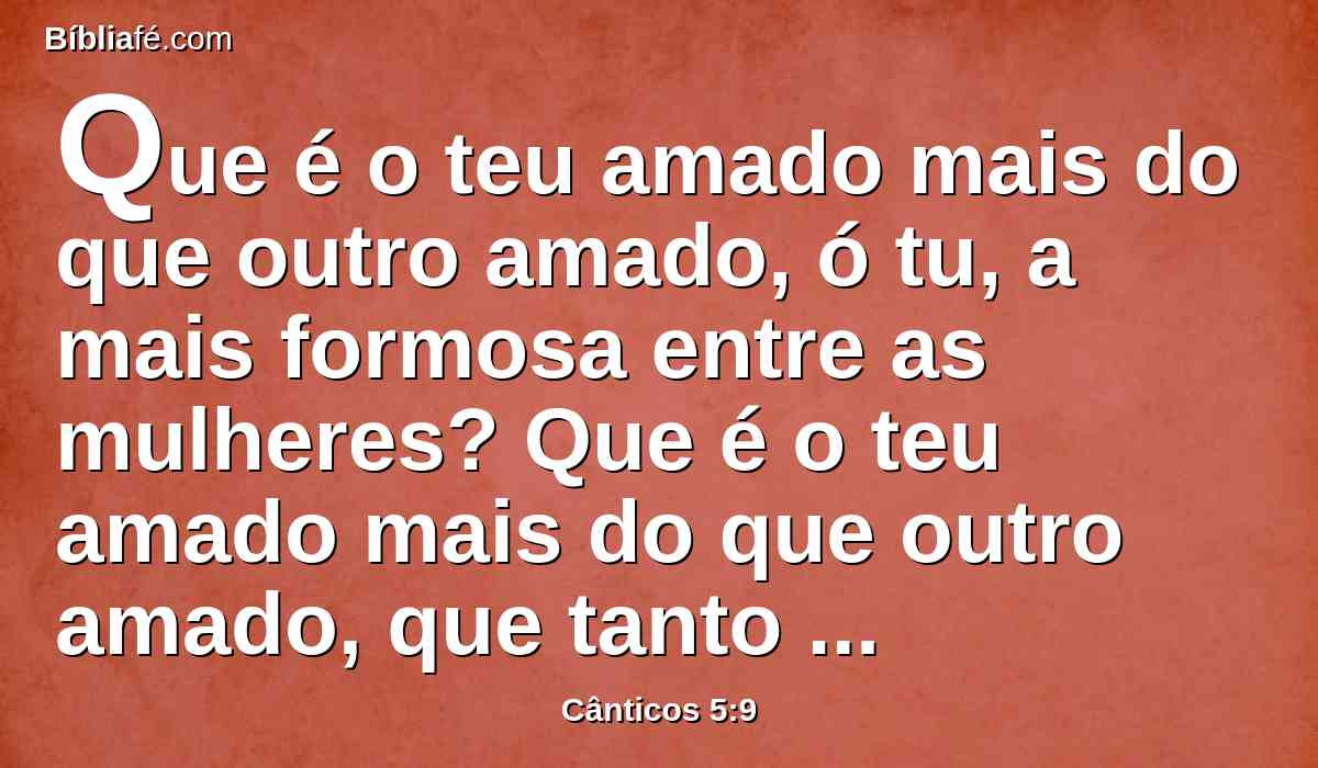 Que é o teu amado mais do que outro amado, ó tu, a mais formosa entre as mulheres? Que é o teu amado mais do que outro amado, que tanto nos conjuras?