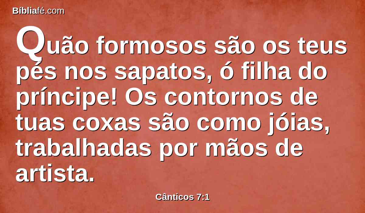 Quão formosos são os teus pés nos sapatos, ó filha do príncipe! Os contornos de tuas coxas são como jóias, trabalhadas por mãos de artista.