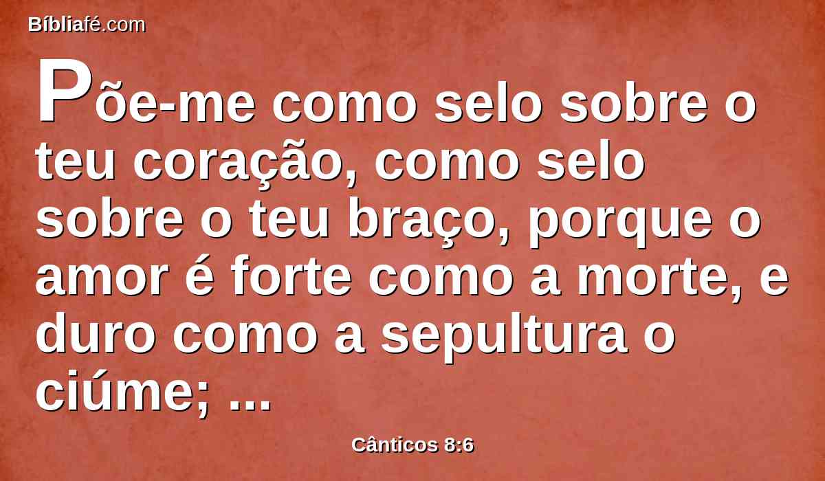 Põe-me como selo sobre o teu coração, como selo sobre o teu braço, porque o amor é forte como a morte, e duro como a sepultura o ciúme; as suas brasas são brasas de fogo, com veementes labaredas.